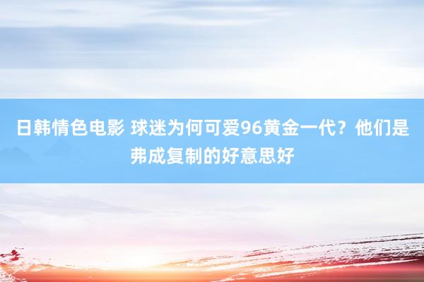 日韩情色电影 球迷为何可爱96黄金一代？他们是弗成复制的好意思好