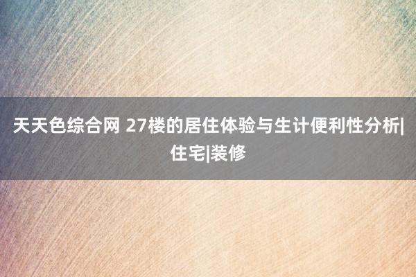 天天色综合网 27楼的居住体验与生计便利性分析|住宅|装修