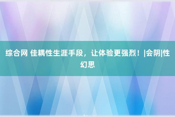 综合网 佳耦性生涯手段，让体验更强烈！|会阴|性幻思