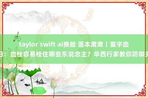 taylor swift ai换脸 医本肃肃丨寰宇血栓日：血栓容易栓住哪些东说念主？华西行家教你防御关节