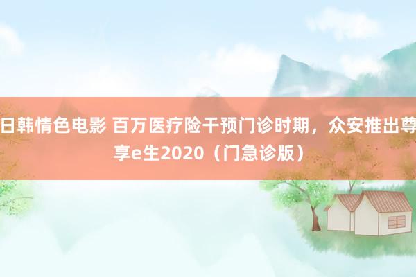 日韩情色电影 百万医疗险干预门诊时期，众安推出尊享e生2020（门急诊版）