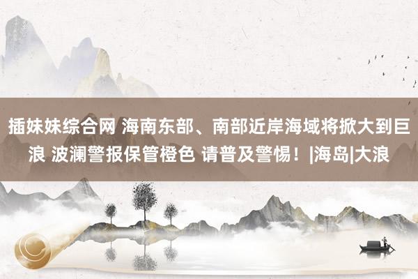 插妹妹综合网 海南东部、南部近岸海域将掀大到巨浪 波澜警报保管橙色 请普及警惕！|海岛|大浪