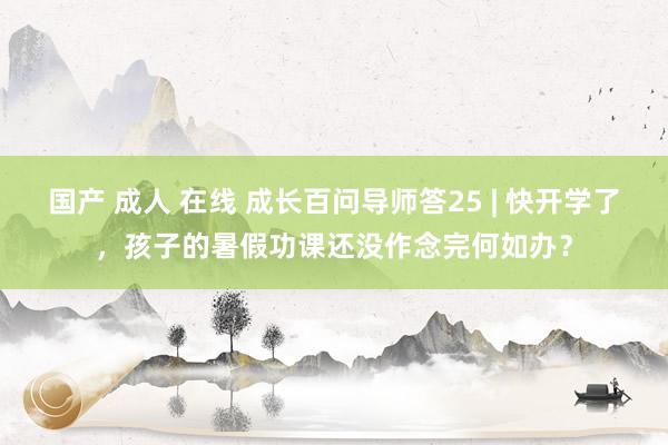 国产 成人 在线 成长百问导师答25 | 快开学了，孩子的暑假功课还没作念完何如办？