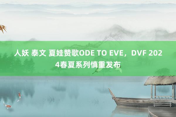 人妖 泰文 夏娃赞歌ODE TO EVE，DVF 2024春夏系列慎重发布