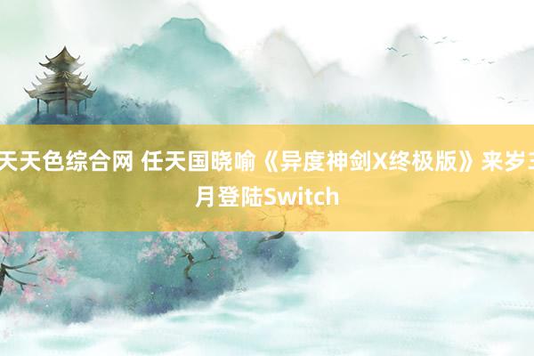 天天色综合网 任天国晓喻《异度神剑X终极版》来岁3月登陆Switch