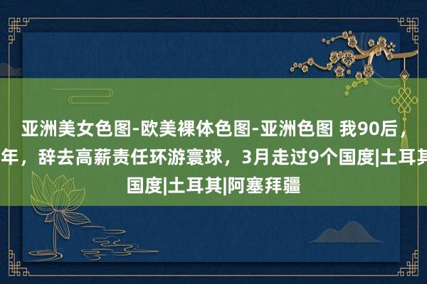 亚洲美女色图-欧美裸体色图-亚洲色图 我90后，大厂责任5年，辞去高薪责任环游寰球，3月走过9个国度|土耳其|阿塞拜疆