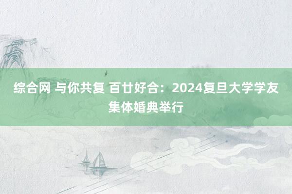 综合网 与你共复 百廿好合：2024复旦大学学友集体婚典举行