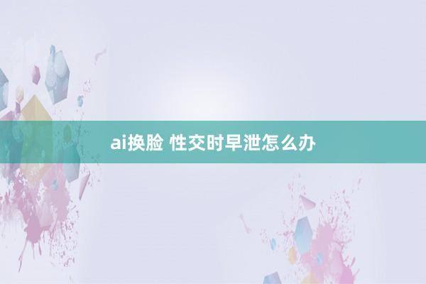 ai换脸 性交时早泄怎么办