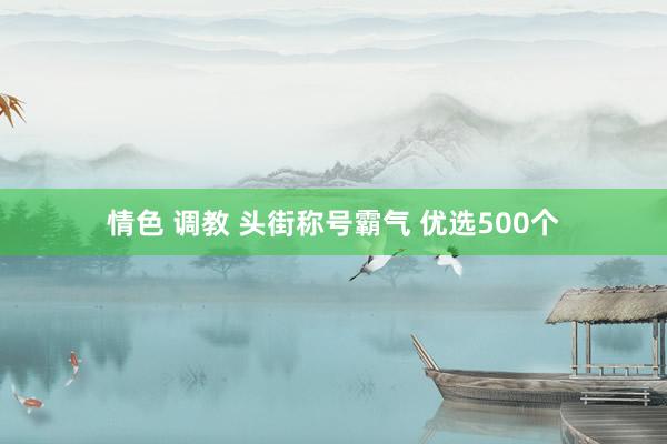 情色 调教 头街称号霸气 优选500个