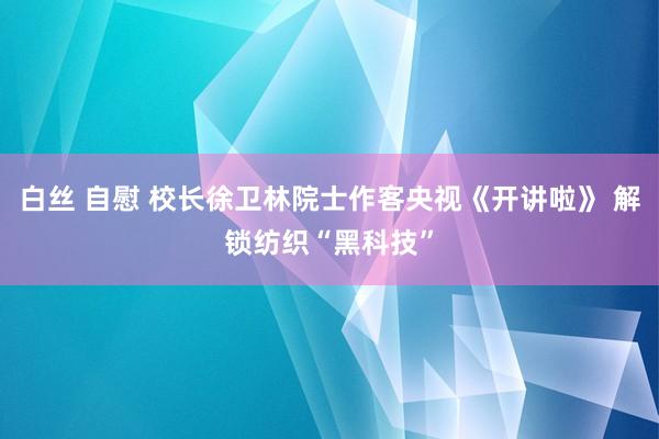 白丝 自慰 校长徐卫林院士作客央视《开讲啦》 解锁纺织“黑科技”