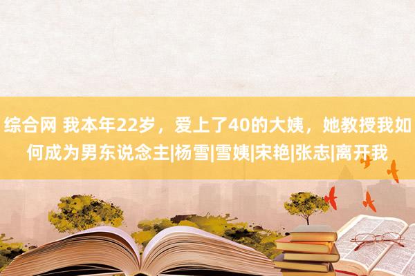 综合网 我本年22岁，爱上了40的大姨，她教授我如何成为男东说念主|杨雪|雪姨|宋艳|张志|离开我