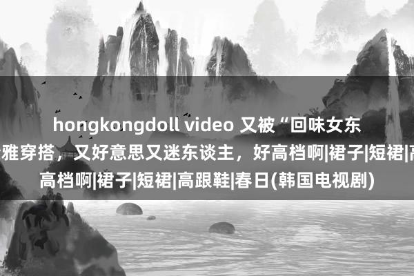 hongkongdoll video 又被“回味女东谈主”惊艳到！春日的素雅穿搭，又好意思又迷东谈主，好高档啊|裙子|短裙|高跟鞋|春日(韩国电视剧)