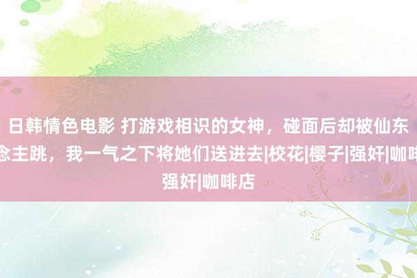 日韩情色电影 打游戏相识的女神，碰面后却被仙东说念主跳，我一气之下将她们送进去|校花|樱子|强奸|咖啡店