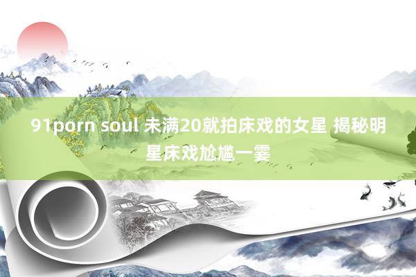 91porn soul 未满20就拍床戏的女星 揭秘明星床戏尬尴一霎