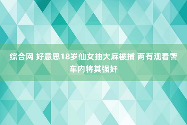 综合网 好意思18岁仙女抽大麻被捕 两有观看警车内将其强奸