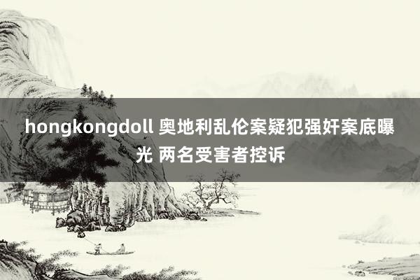 hongkongdoll 奥地利乱伦案疑犯强奸案底曝光 两名受害者控诉