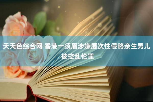 天天色综合网 香港一须眉涉嫌屡次性侵略亲生男儿 被控乱伦罪