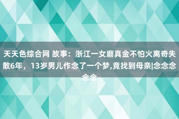 天天色综合网 故事：浙江一女磨真金不怕火离奇失散6年，13岁男儿作念了一个梦，竟找到母亲|念念念