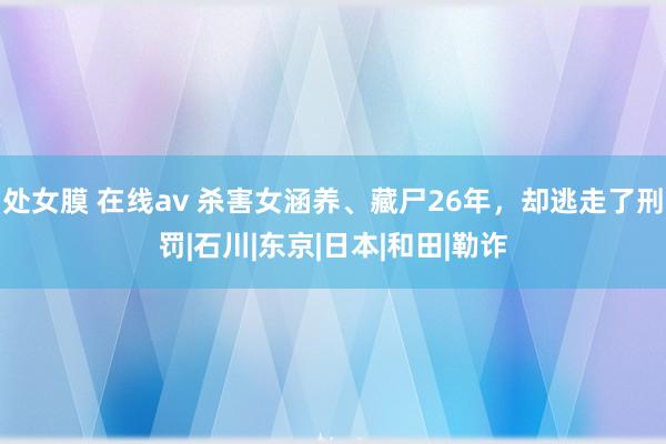 处女膜 在线av 杀害女涵养、藏尸26年，却逃走了刑罚|石川|东京|日本|和田|勒诈