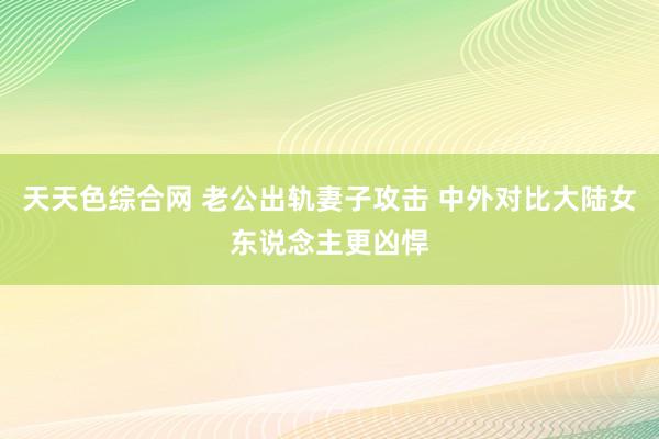 天天色综合网 老公出轨妻子攻击 中外对比大陆女东说念主更凶悍