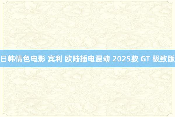 日韩情色电影 宾利 欧陆插电混动 2025款 GT 极致版