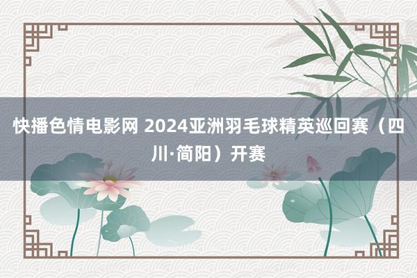 快播色情电影网 2024亚洲羽毛球精英巡回赛（四川·简阳）开赛