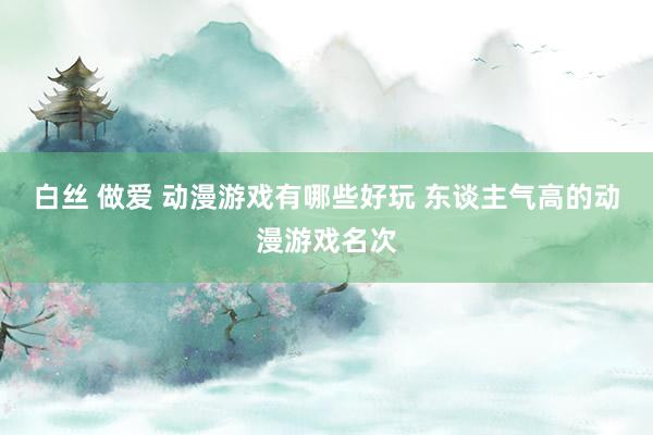 白丝 做爱 动漫游戏有哪些好玩 东谈主气高的动漫游戏名次