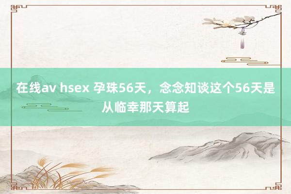 在线av hsex 孕珠56天，念念知谈这个56天是从临幸那天算起