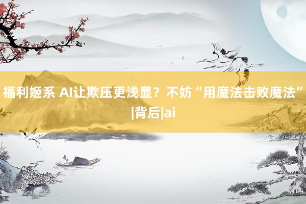 福利姬系 AI让欺压更浅显？不妨“用魔法击败魔法”|背后|ai