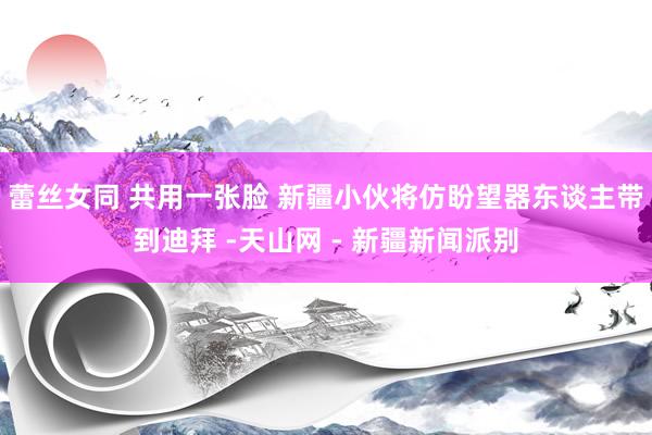 蕾丝女同 共用一张脸 新疆小伙将仿盼望器东谈主带到迪拜 -天山网 - 新疆新闻派别