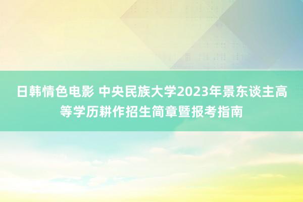 日韩情色电影 中央民族大学2023年景东谈主高等学历耕作招生简章暨报考指南