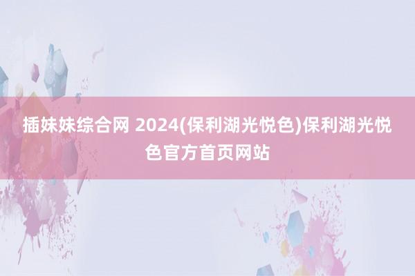 插妹妹综合网 2024(保利湖光悦色)保利湖光悦色官方首页网站