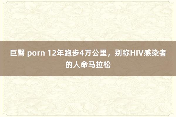 巨臀 porn 12年跑步4万公里，别称HIV感染者的人命马拉松