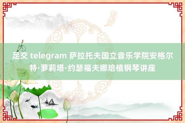 足交 telegram 萨拉托夫国立音乐学院安格尔特·萝莉塔·约瑟福夫娜培植钢琴讲座