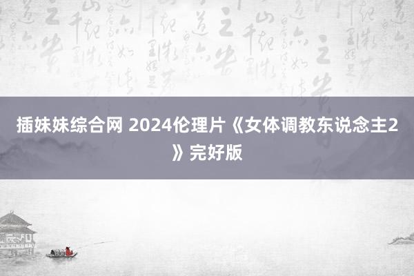 插妹妹综合网 2024伦理片《女体调教东说念主2》完好版