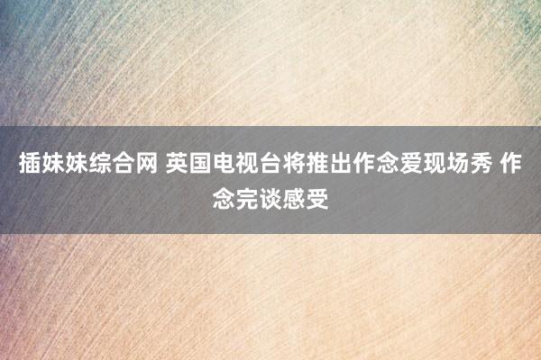 插妹妹综合网 英国电视台将推出作念爱现场秀 作念完谈感受