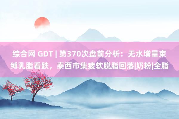 综合网 GDT | 第370次盘前分析：无水增量束缚乳脂看跌，泰西市集疲软脱脂回落|奶粉|全脂