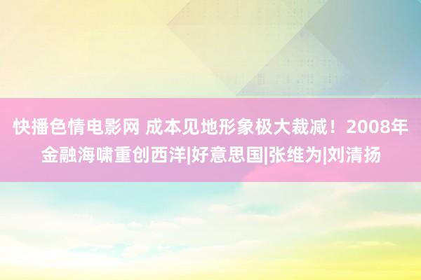 快播色情电影网 成本见地形象极大裁减！2008年金融海啸重创西洋|好意思国|张维为|刘清扬