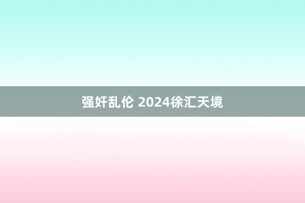 强奸乱伦 2024徐汇天境