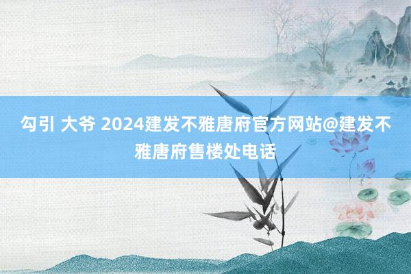 勾引 大爷 2024建发不雅唐府官方网站@建发不雅唐府售楼处电话