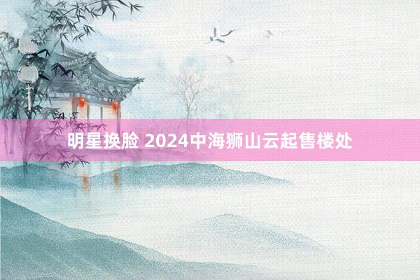 明星换脸 2024中海狮山云起售楼处