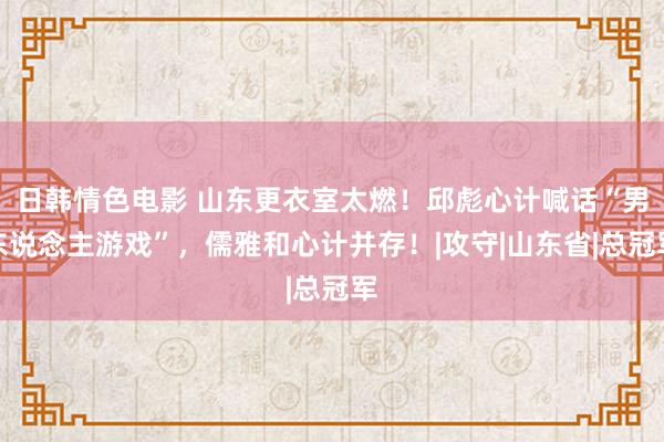 日韩情色电影 山东更衣室太燃！邱彪心计喊话“男东说念主游戏”，儒雅和心计并存！|攻守|山东省|总冠军